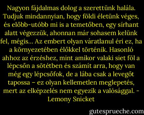 Nagyon fájdalmas dolog a szerettünk halála. Tudjuk mindannyian, hogy földi életünk véges, és előbb-utóbb mi is a temetőben, egy sírhant alatt végezzük, ahonnan már sohasem kelünk fel, mégis… Az embert olyan váratlanul éri ez, ha a környezetében élőkkel történik. Hasonló ahhoz az érzéshez, mint amikor valaki siet föl a lépcsőn a sötétben és számít arra, hogy van még egy lépcsőfok, de a lába csak a levegőt tapossa – ez olyan kellemetlen meglepetés, mert az elképzelés nem egyezik a valósággal. - Lemony Snicket