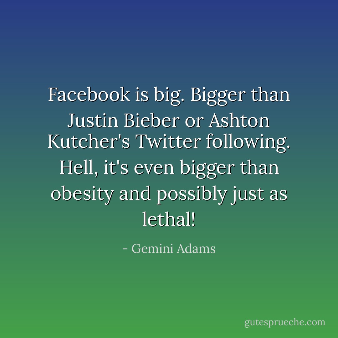 Facebook is big. Bigger than Justin Bieber or Ashton Kutcher's Twitter following. Hell, it's even bigger than obesity and possibly just as lethal! - Gemini Adams