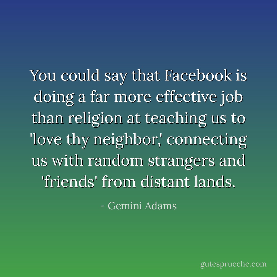 You could say that Facebook is doing a far more effective job than religion at teaching us to 'love thy neighbor,' connecting us with random strangers and 'friends' from distant lands. - Gemini Adams