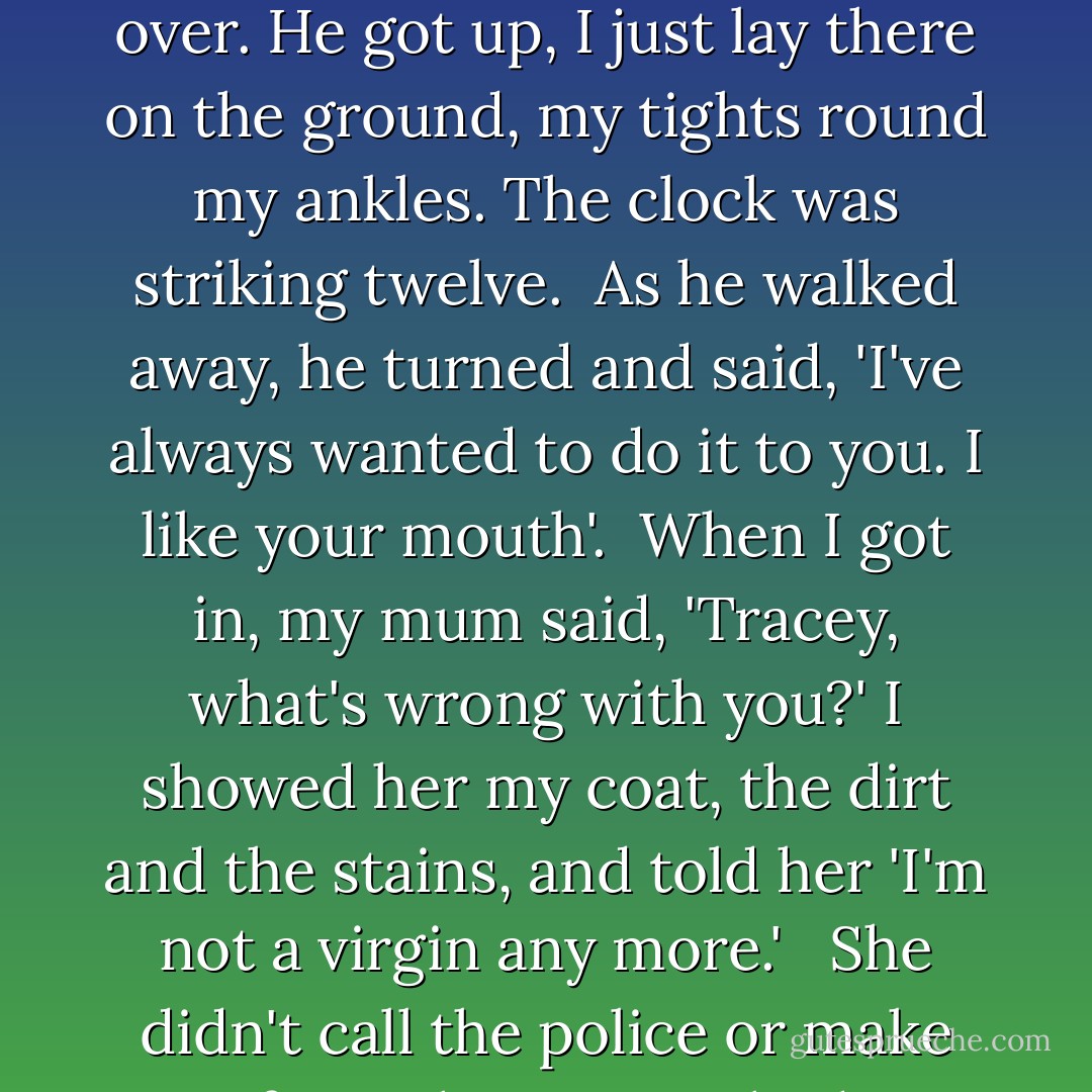 He pulled my skirt up. I began to worry. Everyone knew he had broken in girls before and I didn't want it to happen to me. I said, 'No. Get off, please.' He pulled me down the alley and pushed me to the ground. As I lay on my back worrying about my new blue coat, he pushed his fingers up between my legs — and rammed himself into me.<br /><br />I was crying. His lips were pressed against mine but I was motionless, like a small corpse. He grunted and I knew it was over. He got up, I just lay there on the ground, my tights round my ankles. The clock was striking twelve.<br /><br />As he walked away, he turned and said, 'I've always wanted to do it to you. I like your mouth'.<br /><br />When I got in, my mum said, 'Tracey, what's wrong with you?' I showed her my coat, the dirt and the stains, and told her 'I'm not a virgin any more.' <br /><br />She didn't call the police or make any fuss. She just washed my coat and everything carried on as normal, as though nothing had happened.<br />But for me, my childhood was over, I had become conscious of my physicality, aware of my presence and open to the ugly truths of the world. At the age of thirteen, I realised that there was a danger in innocence and beauty, and I could not live with both.<br />(describing childhood rape) - Tracey Emin