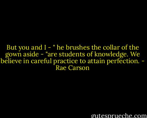 But you and I - " he brushes the collar of the gown aside - "are students of knowledge. We believe in careful practice to attain perfection. - Rae Carson