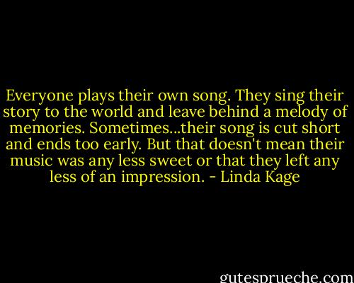 Everyone plays their own song. They sing their story to the world and leave behind a melody of memories. Sometimes...their song is cut short and ends too early. But that doesn't mean their music was any less sweet or that they left any less of an impression. - Linda Kage
