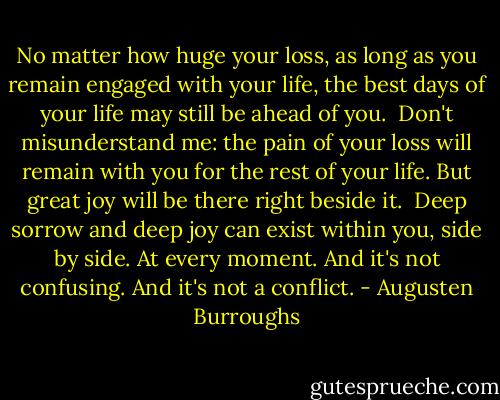 No matter how huge your loss, as long as you remain engaged with your life, the best days of your life may still be ahead of you.<br /><br />Don't misunderstand me: the pain of your loss will remain with you for the rest of your life. But great joy will be there right beside it.<br /><br />Deep sorrow and deep joy can exist within you, side by side. At every moment. And it's not confusing. And it's not a conflict. - Augusten Burroughs