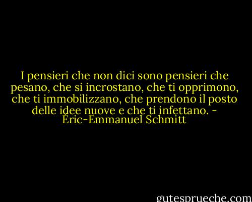 I pensieri che non dici sono pensieri che pesano, che si incrostano, che ti opprimono, che ti immobilizzano, che prendono il posto delle idee nuove e che ti infettano. - Éric-Emmanuel Schmitt