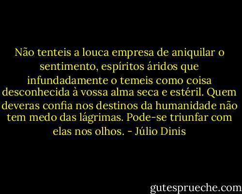Não tenteis a louca empresa de aniquilar o sentimento, espíritos áridos que infundadamente o temeis como coisa desconhecida à vossa alma seca e estéril. Quem deveras confia nos destinos da humanidade não tem medo das lágrimas. Pode-se triunfar com elas nos olhos. - Júlio Dinis