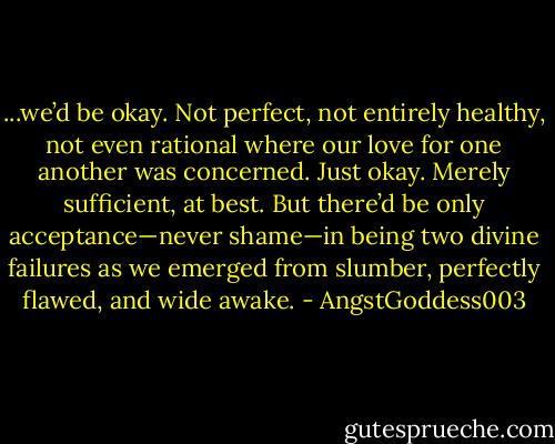 ...we’d be okay. Not perfect, not entirely healthy, not even rational where our love for one another was concerned. Just okay. Merely sufficient, at best. But there’d be only acceptance—never shame—in being two divine failures as we emerged from slumber, perfectly flawed, and wide awake. - AngstGoddess003