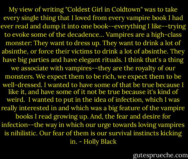 My view of writing "Coldest Girl in Coldtown" was to take every single thing that I loved from every vampire book I had ever read and dump it into one book--everything I like--trying to evoke some of the decadence… Vampires are a high-class monster: They want to dress up. They want to drink a lot of absinthe, or force their victims to drink a lot of absinthe. They have big parties and have elegant rituals. I think that's a thing we associate with vampires--they are the royalty of our monsters. We expect them to be rich, we expect them to be well-dressed. I wanted to have some of that be true because I like it, and have some of it not be true because it's kind of weird.<br /><br />I wanted to put in the idea of infection, which I was really interested in and which was a big feature of the vampire books I read growing up. And, the fear and desire for infection--the way in which our urge towards loving vampires is nihilistic. Our fear of them is our survival instincts kicking in. - Holly Black