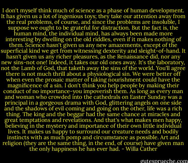 I don't myself think much of science as a phase of human development. It has given us a lot of ingenious toys; they take our attention away from the real problems, of course, and since the problems are insoluble, I suppose we ought to be grateful for distraction. But the fact is, the human mind, the individual mind, has always been made more interesting by dwelling on the old riddles, even if it makes nothing of them. Science hasn't given us any new amazements, except of the superficial kind we get from witnessing dexterity and sleight-of-hand. It hasn't given us any richer pleasures, as the Renaissance did, nor any new sins-not one! Indeed, it takes our old ones away. It's the laboratory, not the Lamb of God, that taketh away the sins of the world. You'll agree there is not much thrill about a physiological sin. We were better off when even the prosaic matter of taking nourishment could have the magnificence of a sin. I don't think you help people by making their conduct of no importance-you impoverish them. As long as every man and woman who crowded into the cathedrals on Easter Sunday was a principal in a gorgeous drama with God, glittering angels on one side and the shadows of evil coming and going on the other, life was a rich thing. The king and the beggar had the same chance at miracles and great temptations and revelations. And that's what makes men happy, believing in the mystery and importance of their own little individual lives. It makes us happy to surround our creature needs and bodily instincts with as much pomp and circumstance as possible. Art and religion (they are the same thing, in the end, of course) have given man the only happiness he has ever had. - Willa Cather