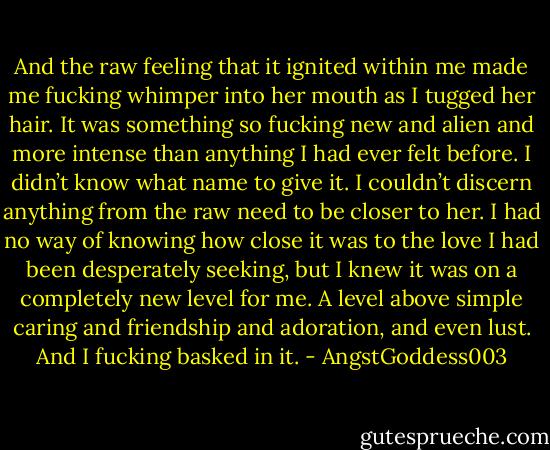 And the raw feeling that it ignited within me made me fucking whimper into her mouth as I tugged her hair. It was something so fucking new and alien and more intense than anything I had ever felt before. I didn’t know what name to give it. I couldn’t discern anything from the raw need to be closer to her. I had no way of knowing how close it was to the love I had been desperately seeking, but I knew it was on a completely new level for me. A level above simple caring and friendship and adoration, and even lust. And I fucking basked in it. - AngstGoddess003