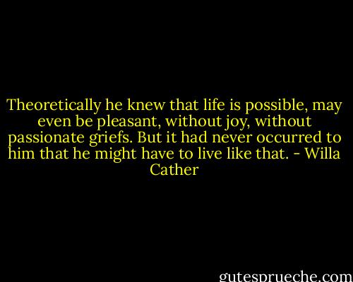 Theoretically he knew that life is possible, may even be pleasant, without joy, without passionate griefs. But it had never occurred to him that he might have to live like that. - Willa Cather