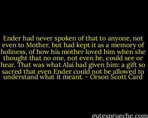 Ender had never spoken of that to anyone, not even to Mother, but had kept it as a memory of holiness, of how his mother loved him when she thought that no one, not even he, could see or hear. That was what Alai had given him: a gift so sacred that even Ender could not be allowed to understand what it meant. - Orson Scott Card