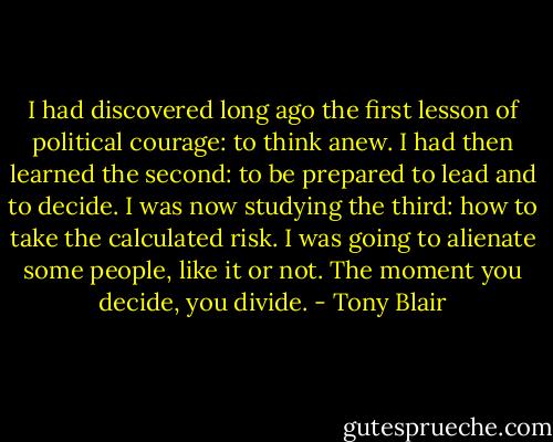 I had discovered long ago the first lesson of political courage: to think anew. I had then learned the second: to be prepared to lead and to decide. I was now studying the third: how to take the calculated risk. I was going to alienate some people, like it or not. The moment you decide, you divide. - Tony Blair