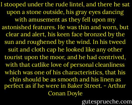 I stooped under the rude lintel, and there he sat upon a stone outside, his gray eyes dancing with amusement as they fell upon my astonished features. He was thin and worn, but clear and alert, his keen face bronzed by the sun and roughened by the wind. In his tweed suit and cloth cap he looked like any other tourist upon the moor, and he had contrived, with that catlike love of personal cleanliness which was one of his characteristics, that his chin should be as smooth and his linen as perfect as if he were in Baker Street. - Arthur Conan Doyle
