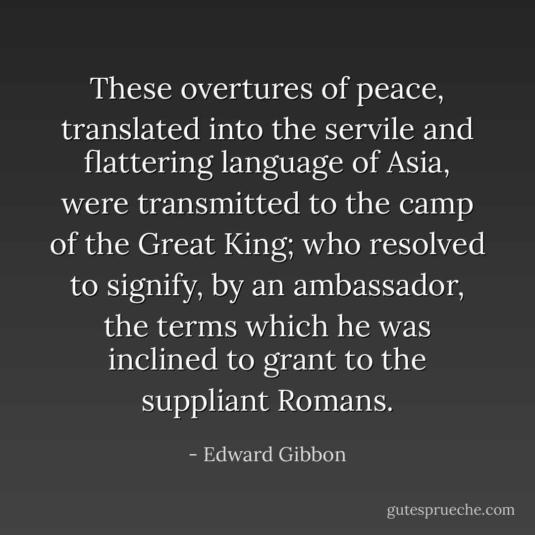 These overtures of peace, translated into the servile and flattering language of Asia, were transmitted to the camp of the Great King; who resolved to signify, by an ambassador, the terms which he was inclined to grant to the suppliant Romans. - Edward Gibbon