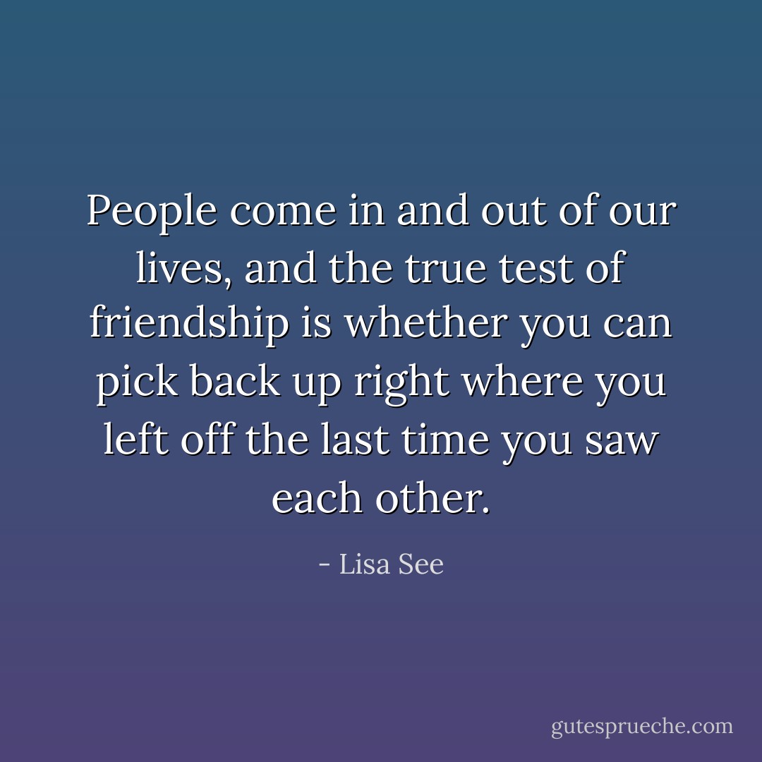 People come in and out of our lives, and the true test of friendship is whether you can pick back up right where you left off the last time you saw each other. - Lisa See