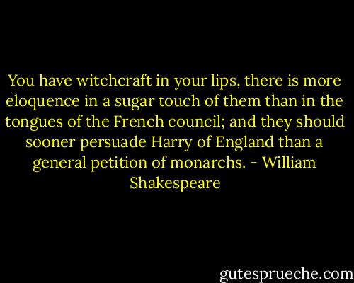 You have witchcraft in your lips, there is more eloquence in a sugar touch of them than in the tongues of the French council; and they should<br />sooner persuade Harry of England than a general petition of monarchs. - William Shakespeare