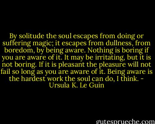 By solitude the soul escapes from doing or suffering magic; it escapes from dullness, from boredom, by being aware. Nothing is boring if you are aware of it. It may be irritating, but it is not boring. If it is pleasant the pleasure will not fail so long as you are aware of it. Being aware is the hardest work the soul can do, I think. - Ursula K. Le Guin