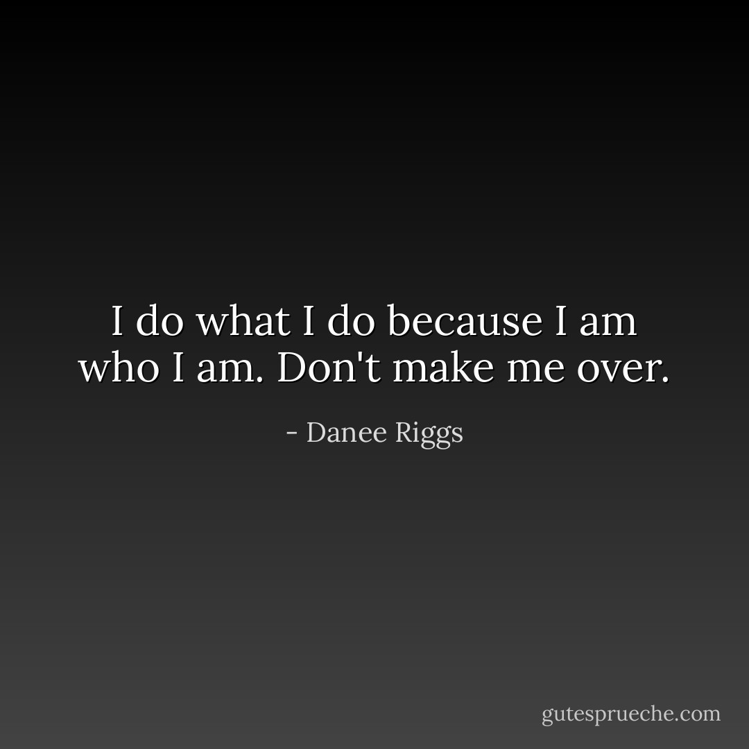 I do what I do because I am who I am. Don't make me over. - Danee Riggs