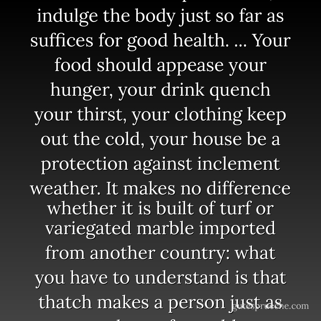 Cling, therefore, to this sound and wholesome plan of life; indulge the body just so far as suffices for good health. ... Your food should appease your hunger, your drink quench your thirst, your clothing keep out the cold, your house be a protection against inclement weather. It makes no difference whether it is built of turf or variegated marble imported from another country: what you have to understand is that thatch makes a person just as good a roof as gold. - Seneca