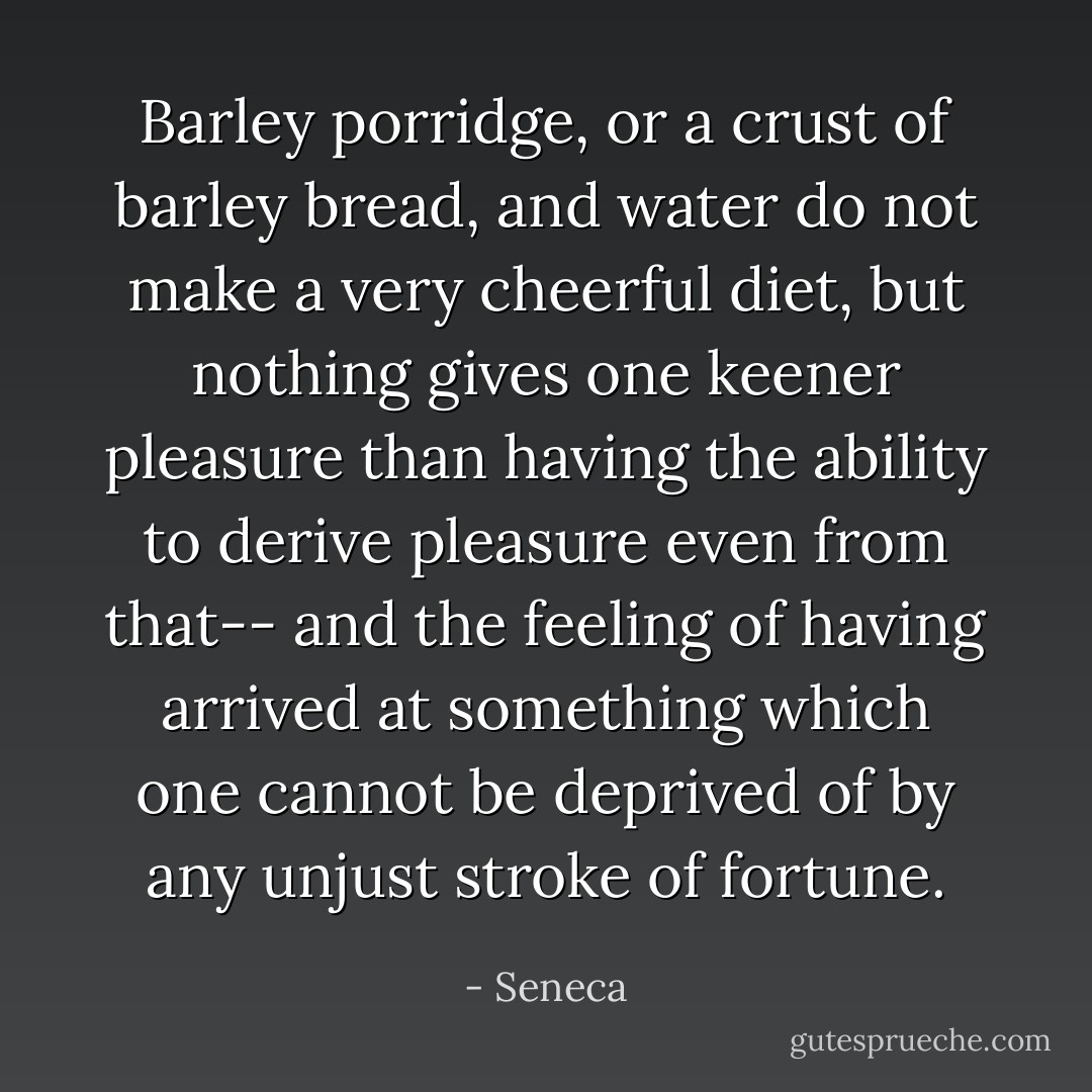 Barley porridge, or a crust of barley bread, and water do not make a very cheerful diet, but nothing gives one keener pleasure than having the ability to derive pleasure even from that-- and the feeling of having arrived at something which one cannot be deprived of by any unjust stroke of fortune. - Seneca