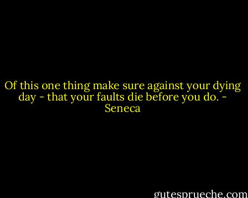 Of this one thing make sure against your dying day - that your faults die before you do. - Seneca