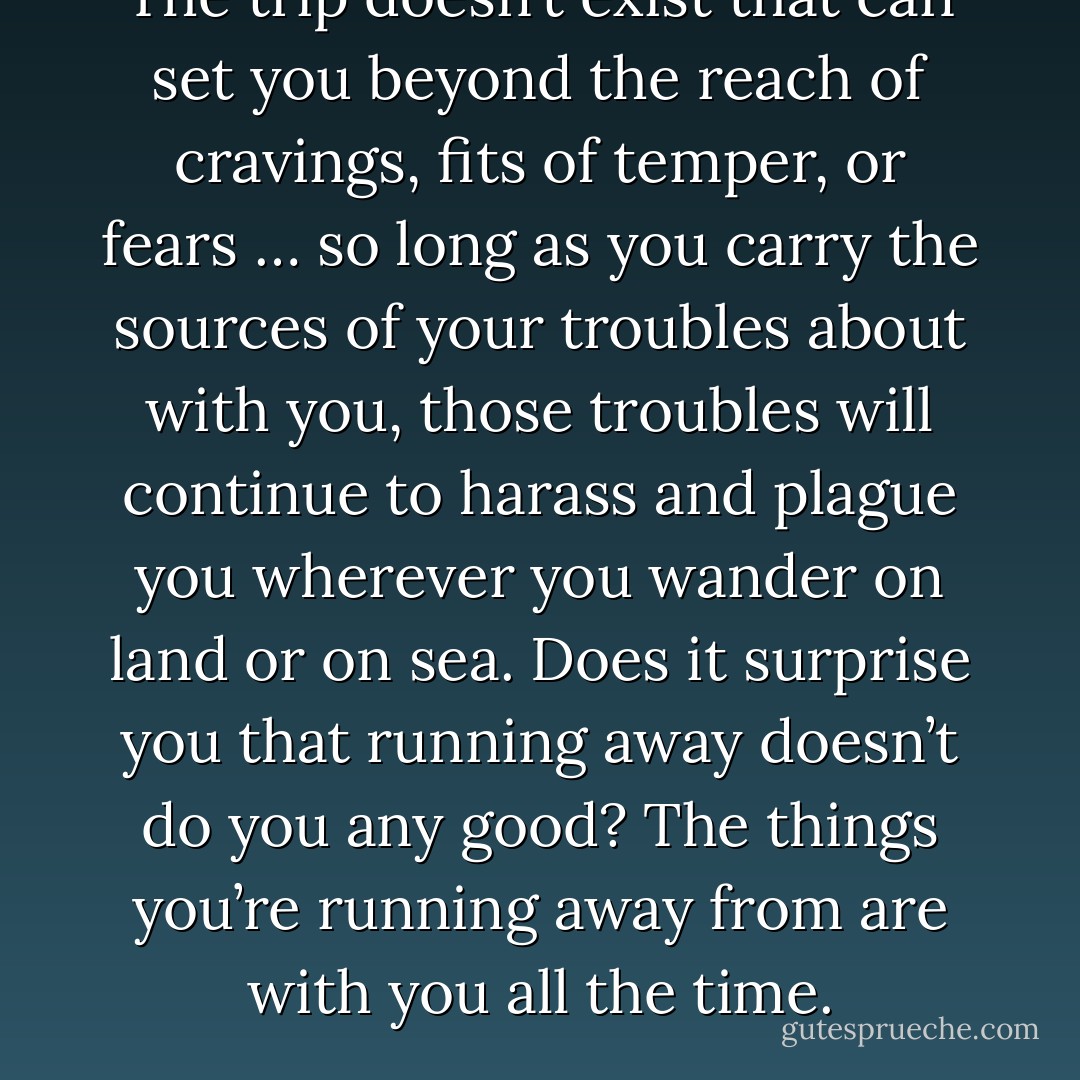 The trip doesn’t exist that can set you beyond the reach of cravings, fits of temper, or fears … so long as you carry the sources of your troubles about with you, those troubles will continue to harass and plague you wherever you wander on land or on sea. Does it surprise you that running away doesn’t do you any good? The things you’re running away from are with you all the time. - Seneca
