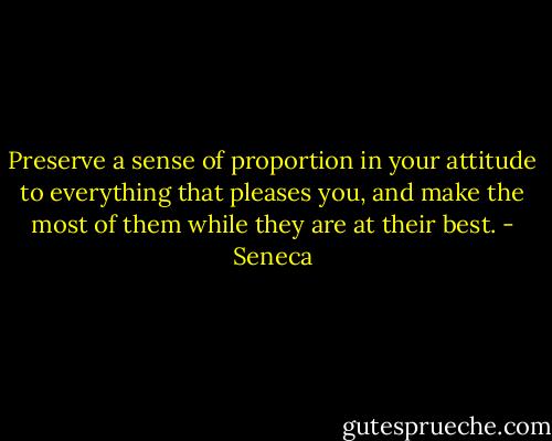 Preserve a sense of proportion in your attitude to everything that pleases you, and make the most of them while they are at their best. - Seneca