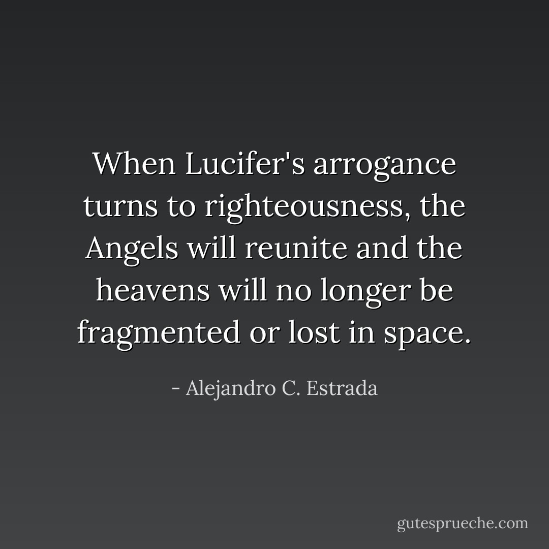 When Lucifer's arrogance turns to righteousness, the Angels will reunite and the heavens will no longer be fragmented or lost in space. - Alejandro C. Estrada