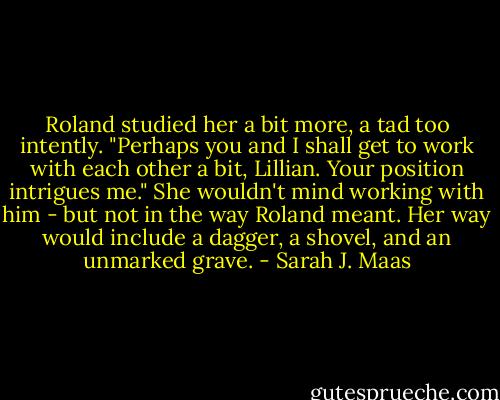 Roland studied her a bit more, a tad too intently. "Perhaps you and I shall get to work with each other a bit, Lillian. Your position intrigues me."<br />She wouldn't mind working with him - but not in the way Roland meant. Her way would include a dagger, a shovel, and an unmarked grave. - Sarah J. Maas