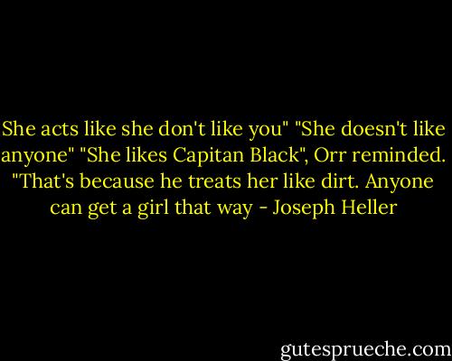 She acts like she don't like you"<br />"She doesn't like anyone"<br />"She likes Capitan Black", Orr reminded.<br />"That's because he treats her like dirt. Anyone can get a girl that way - Joseph Heller