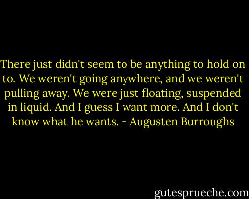 There just didn't seem to be anything to hold on to. We weren't going anywhere, and we weren't pulling away. We were just floating, suspended in liquid. And I guess I want more. And I don't know what he wants. - Augusten Burroughs