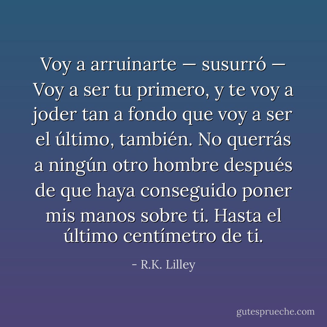 Voy a arruinarte — susurró — Voy a ser tu primero, y te voy a joder tan a fondo que voy a ser el último, también. No querrás a ningún otro hombre después de que haya conseguido poner mis manos sobre ti. Hasta el último centímetro de ti. - R.K. Lilley