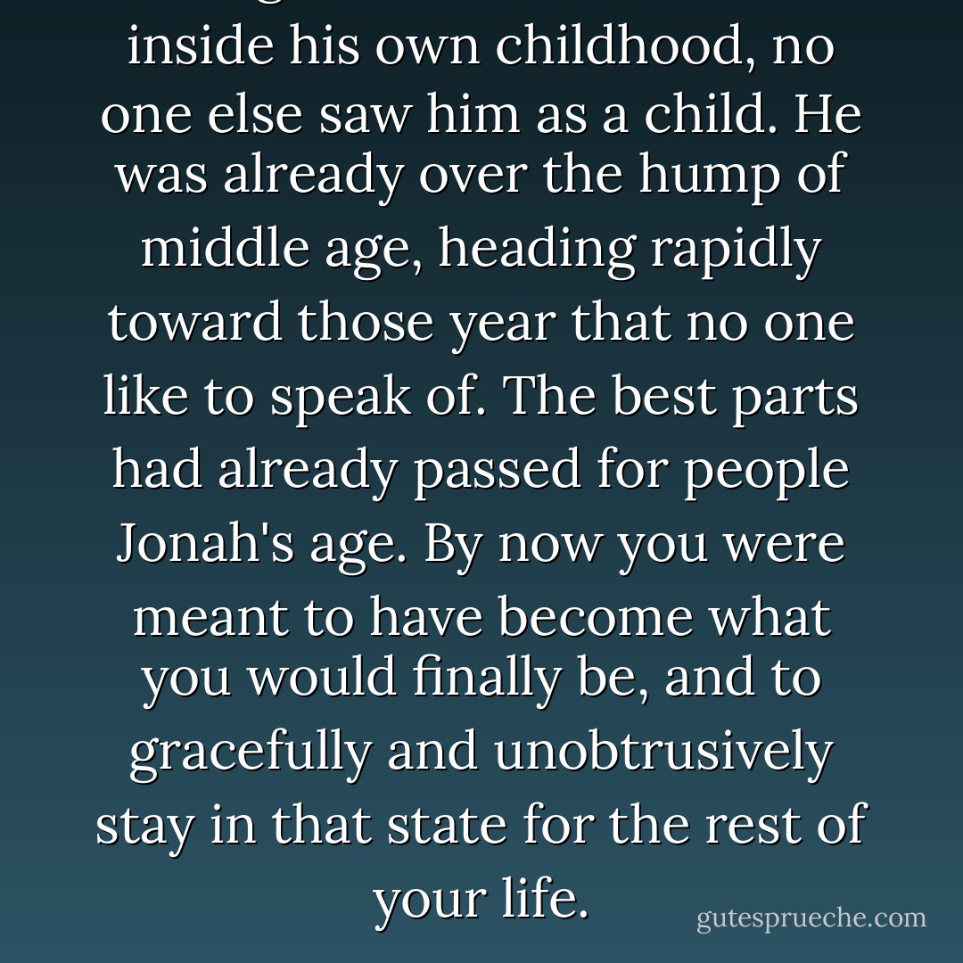 Though Jonah felt transfixed inside his own childhood, no one else saw him as a child. He was already over the hump of middle age, heading rapidly toward those year that no one like to speak of. The best parts had already passed for people Jonah's age. By now you were meant to have become what you would finally be, and to gracefully and unobtrusively stay in that state for the rest of your life. - Meg Wolitzer