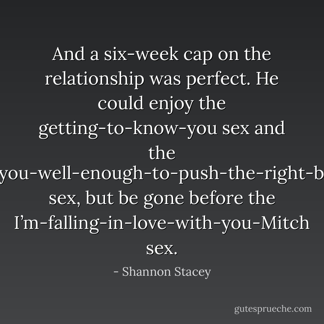 And a six-week cap on the relationship was perfect. He could enjoy the getting-to-know-you sex and the know-you-well-enough-to-push-the-right-buttons sex, but be gone before the I’m-falling-in-love-with-you-Mitch sex. - Shannon Stacey