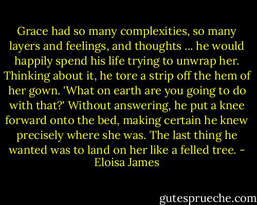 Grace had so many complexities, so many layers and feelings, and thoughts ... he would happily spend his life trying to unwrap her.<br />Thinking about it, he tore a strip off the hem of her gown.<br />'What on earth are you going to do with that?'<br />Without answering, he put a knee forward onto the bed, making certain he knew precisely where she was. The last thing he wanted was to land on her like a felled tree. - Eloisa James