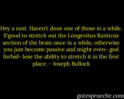 Hey a rant. Haven't done one of those in a while. S'good to stretch out the Longevitus Ranticus section of the brain once in a while, otherwise you just become passive and might even- god forbid- lose the ability to stretch it in the first place. - Joseph Bullock