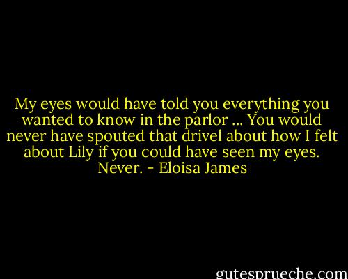 My eyes would have told you everything you wanted to know in the parlor ... You would never have spouted that drivel about how I felt about Lily if you could have seen my eyes. Never. - Eloisa James