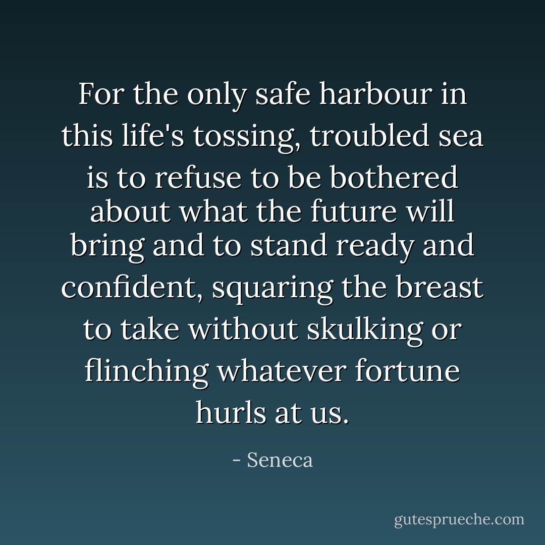For the only safe harbour in this life's tossing, troubled sea is to refuse to be bothered about what the future will bring and to stand ready and confident, squaring the breast to take without skulking or flinching whatever fortune hurls at us. - Seneca