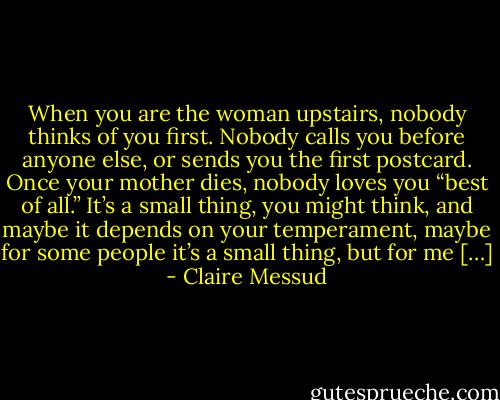 When you are the woman upstairs, nobody thinks of you first. Nobody calls you before anyone else, or sends you the first postcard. Once your mother dies, nobody loves you “best of all.” It’s a small thing, you might think, and maybe it depends on your temperament, maybe for some people it’s a small thing, but for me […] - Claire Messud