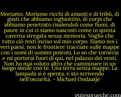 Moriamo.<br />Moriamo ricchi di amanti e di tribù, di gusti che abbiamo inghiottito, di corpi che abbiamo penetrato risalendoli come fiumi, di paure in cui ci siamo nascosti come in questa caverna stregata senza memoria.<br />Voglio che tutto ciò resti inciso sul mio corpo. Siamo noi i veri paesi,<br />non le frontiere tracciate sulle mappe con i nomi di uomini potenti.<br />Lo so che tornerai e mi porterai fuori di qui, nel palazzo dei venti.<br />Non ho mai voluto altro che camminare in un luogo simile con te. Una terra senza mappe.<br />La lampada si è spenta, e sto scrivendo nell'oscurità. - Michael Ondaatje