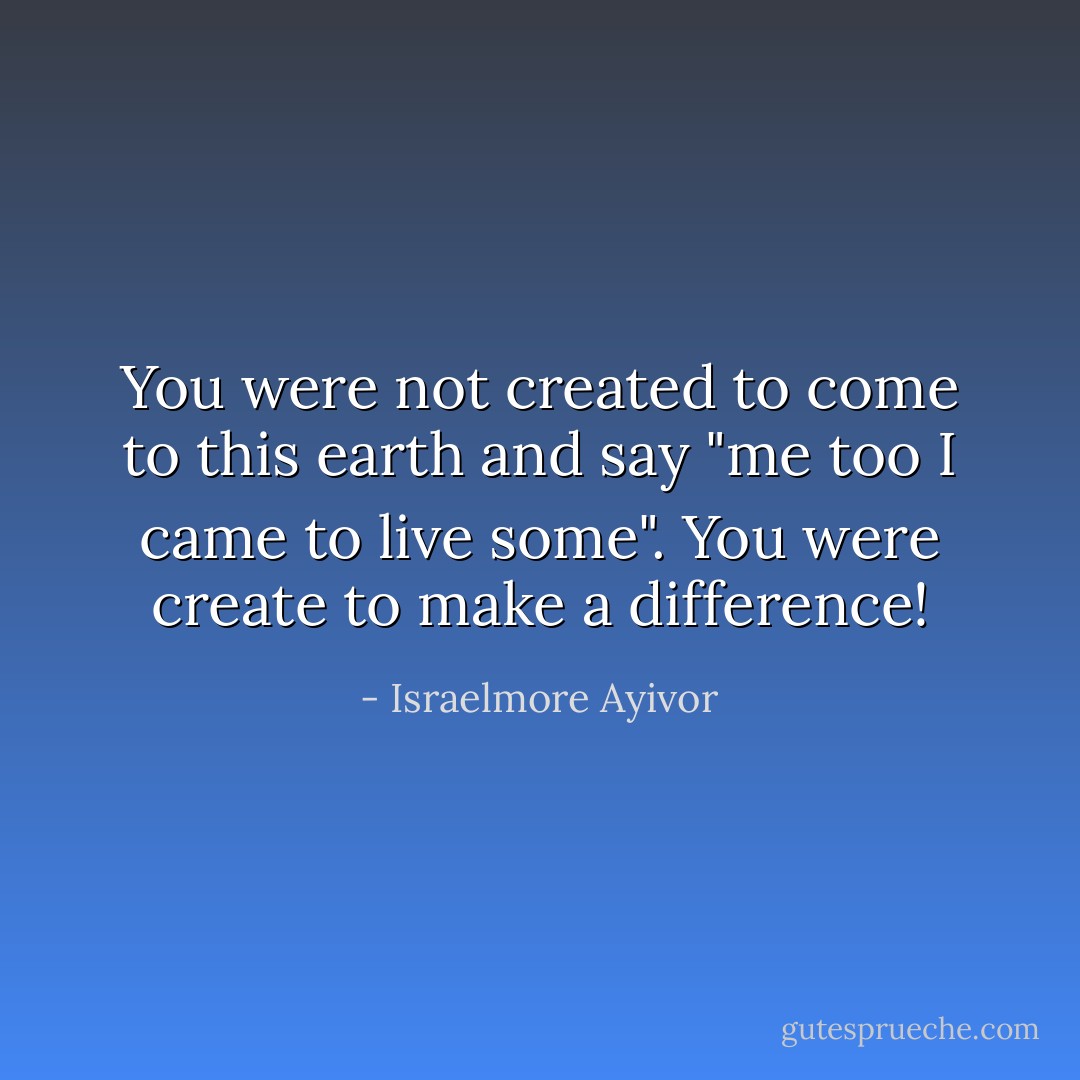 You were not created to come to this earth and say "me too I came to live some". You were create to make a difference! - Israelmore Ayivor