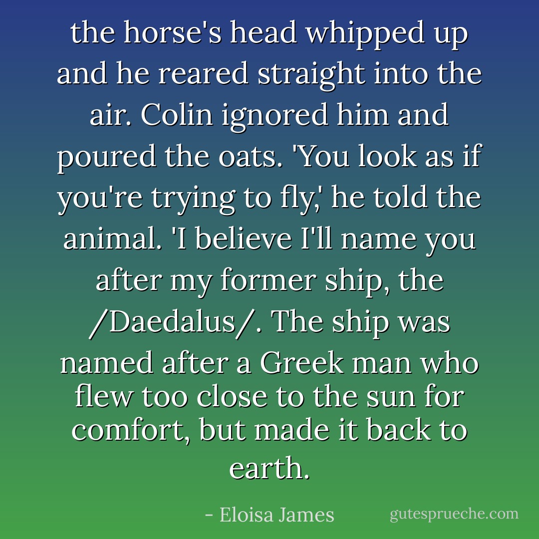 the horse's head whipped up and he reared straight into the air.<br />Colin ignored him and poured the oats. 'You look as if you're trying to fly,' he told the animal. 'I believe I'll name you after my former ship, the /Daedalus/. The ship was named after a Greek man who flew too close to the sun for comfort, but made it back to earth. - Eloisa James