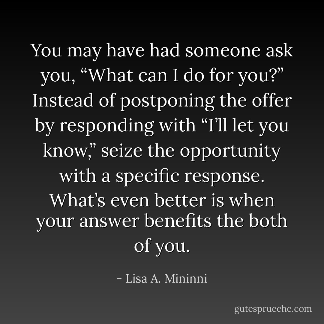 You may have had someone ask you, “What can I do for you?” Instead of postponing the offer by responding with “I’ll let you know,” seize the opportunity with a specific response. What’s even better is when your answer benefits the both of you. - Lisa A. Mininni