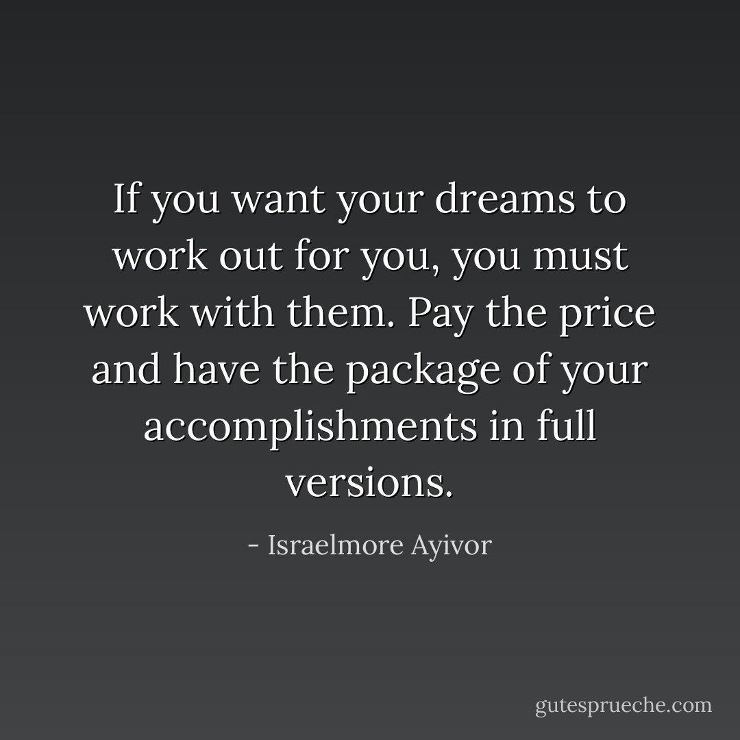 If you want your dreams to work out for you, you must work with them. Pay the price and have the package of your accomplishments in full versions. - Israelmore Ayivor
