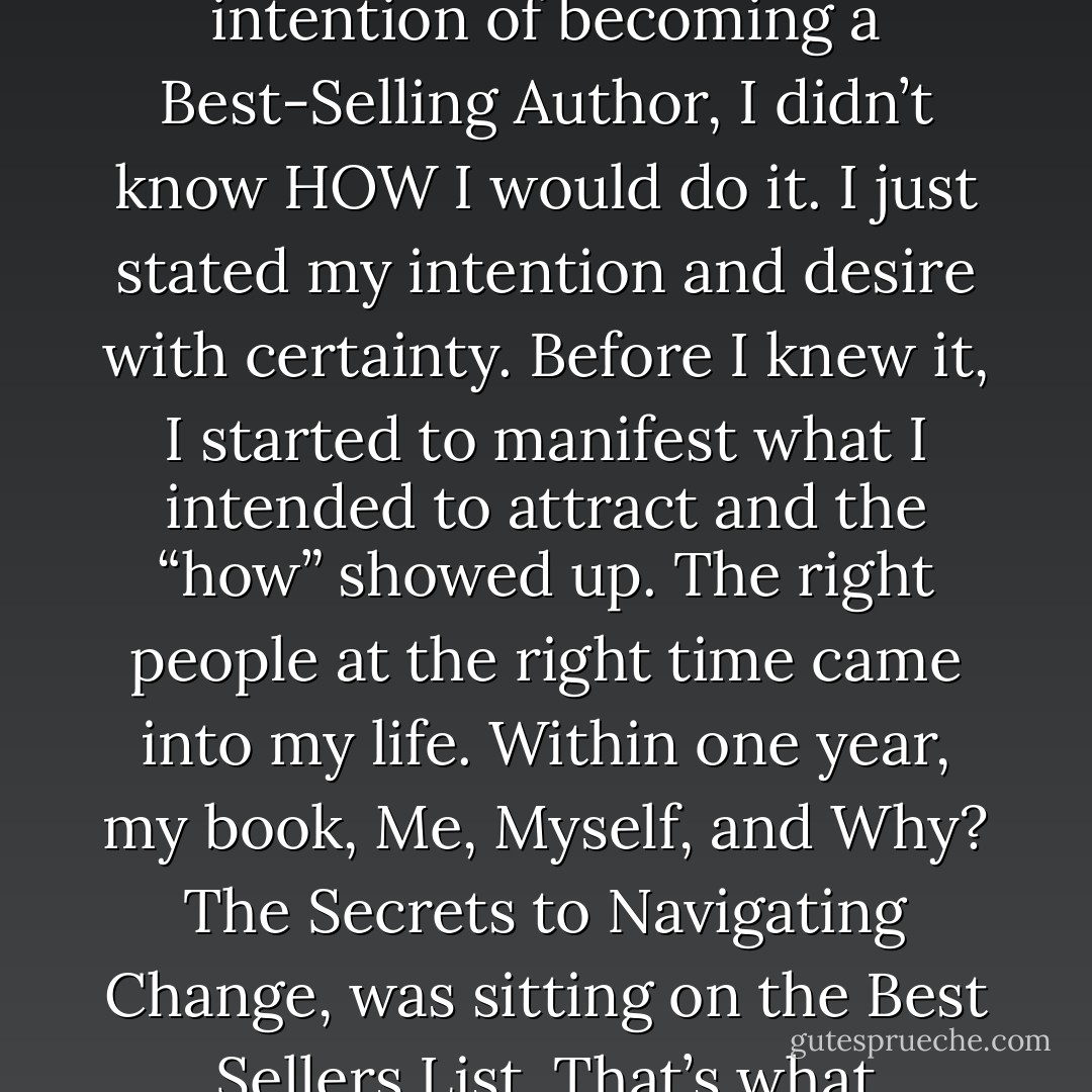Instead of buying into that negative self-talk, state what you intend to invite into your life each day. Be as specific as possible. When I stated my intention of becoming a Best-Selling Author, I didn’t know HOW I would do it. I just stated my intention and desire with certainty. Before I knew it, I started to manifest what I intended to attract and the “how” showed up. The right people at the right time came into my life. Within one year, my book, Me, Myself, and Why? The Secrets to Navigating Change, was sitting on the Best Sellers List. That’s what happens when you state an intention. It sparks a series of events bringing your intention into reality. - Lisa A. Mininni