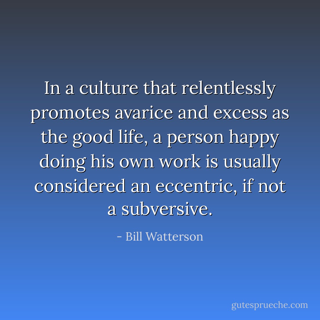 In a culture that relentlessly promotes avarice and excess as the good life, a person happy doing his own work is usually considered an eccentric, if not a subversive. - Bill Watterson