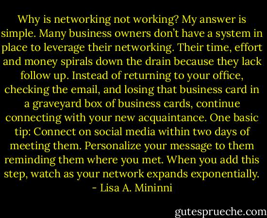 Why is networking not working? My answer is simple. Many business owners don’t have a system in place to leverage their networking. Their time, effort and money spirals down the drain because they lack follow up. Instead of returning to your office, checking the email, and losing that business card in a graveyard box of business cards, continue connecting with your new acquaintance. One basic tip: Connect on social media within two days of meeting them. Personalize your message to them reminding them where you met. When you add this step, watch as your network expands exponentially. - Lisa A. Mininni