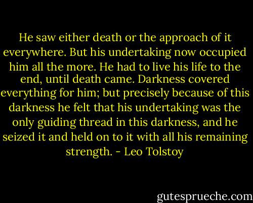 He saw either death or the approach of it everywhere. But his undertaking now occupied him all the more. He had to live his life to the end, until death came. Darkness covered everything for him; but precisely because of this darkness he felt that his undertaking was the only guiding thread in this darkness, and he seized it and held on to it with all his remaining strength. - Leo Tolstoy