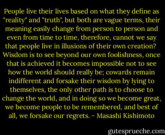 People live their lives based on what they define as "reality" and "truth", but both are vague terms, their meaning easily change from person to person and even from time to time, therefore, cannot we say that people live in illusions of their own creation?<br /><br />Wisdom is to see beyond our own foolishness, once that is achieved it becomes impossible not to see how the world should really be; cowards remain indifferent and forsake their wisdom by lying to themselves, the only other path is to choose to change the world, and in doing so we become great, we become people to be remembered, and best of all, we forsake our regrets. - Masashi Kishimoto