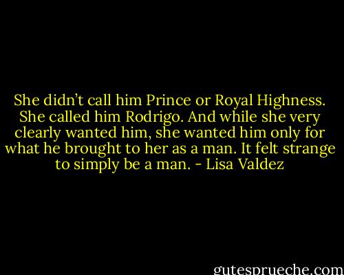 She didn’t call him Prince or Royal Highness. She called him Rodrigo. And while she very clearly wanted him, she wanted him only for what he brought to her as a man.<br />It felt strange to simply be a man. - Lisa Valdez